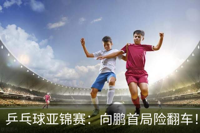乒乓球亚锦赛：向鹏首局险翻车！0-2落后11-9逆转，1-0领先！