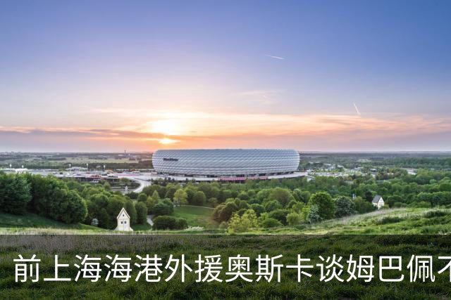 前上海海港外援奥斯卡谈姆巴佩不当言论：希望外籍球员尊重中国、尊重中国人民
