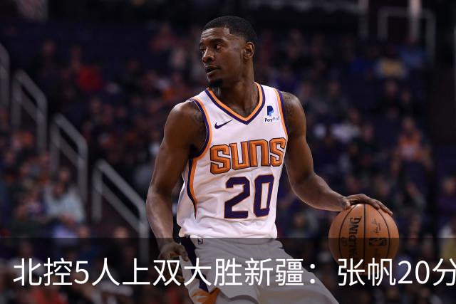 北控5人上双大胜新疆：张帆20分劳森19+9+6 邹雨宸16分
