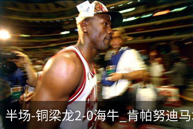 半场-铜梁龙2-0海牛 肯帕努迪马塔破门孙正傲乌龙被吹