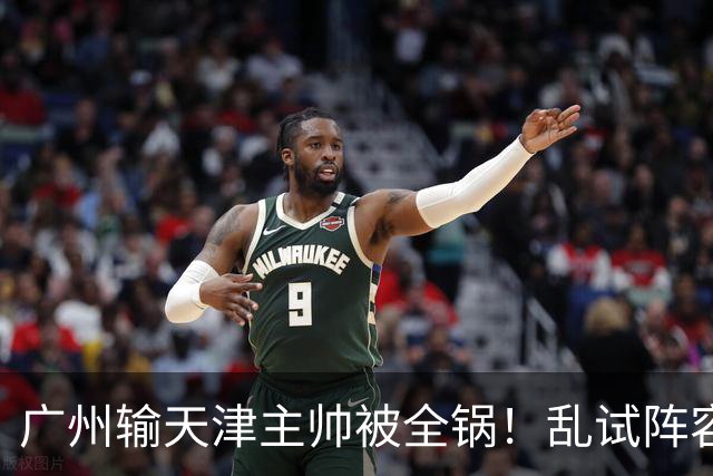 广州输天津主帅被全锅！乱试阵容引体系全乱，二四节用人一塌糊涂