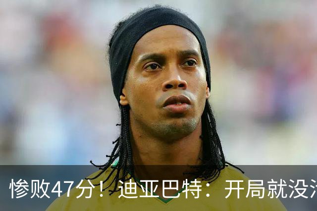 惨败47分！迪亚巴特：开局就没活力，输球是必然
