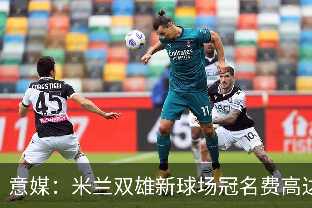 意媒：米兰双雄新球场冠名费高达6.5亿欧，合同年限25年