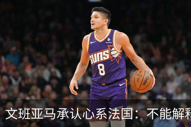 文班亚马承认心系法国：不能解释我的糟糕表现