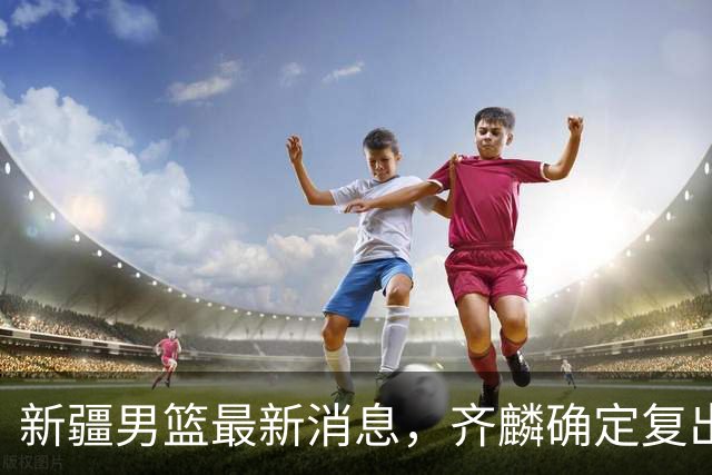 新疆男篮最新消息，齐麟确定复出，沙拉木谈登顶队史得分王！