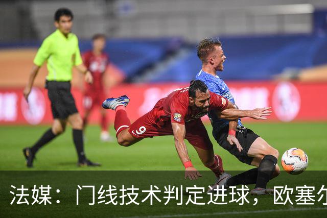 法媒：门线技术判定进球，欧塞尔方面强烈不满