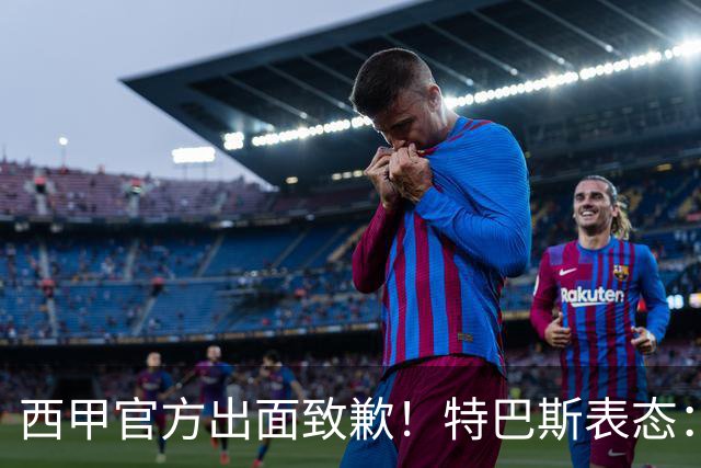 西甲官方出面致歉！特巴斯表态：不能让个人行为毁掉多年合作