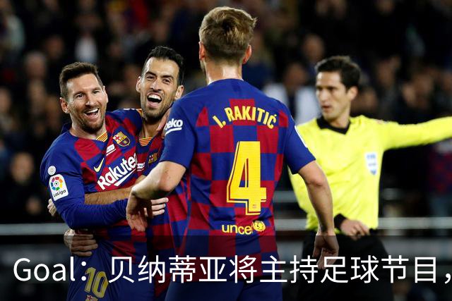 Goal：贝纳蒂亚将主持足球节目，米兰总监邀约疑似暂被搁置